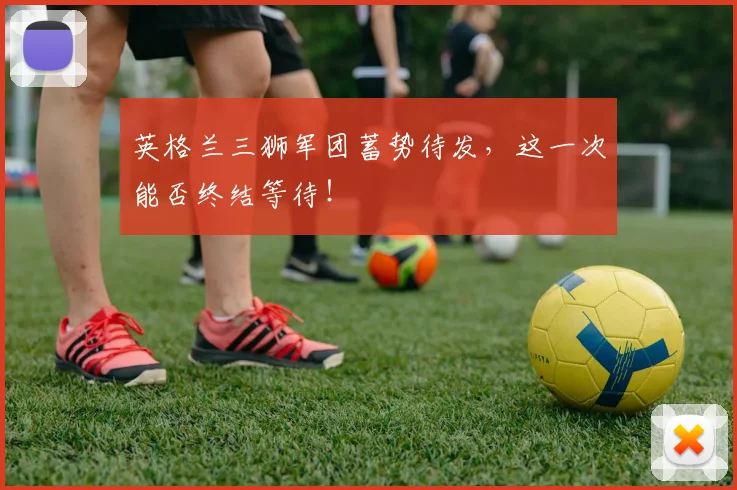 英格兰三狮军团蓄势待发，这一次能否终结等待！