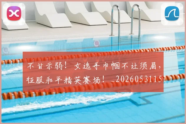 不甘示弱！女选手巾帼不让须眉，征服和平精英赛场！_20260531151402_20260702175332