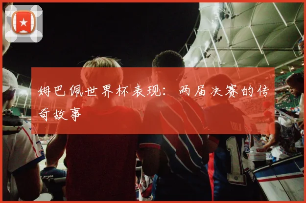 姆巴佩世界杯表现：两届决赛的传奇故事