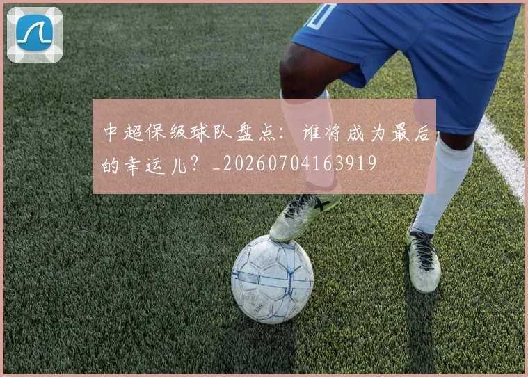 中超保级球队盘点：谁将成为最后的幸运儿？_20260704163919