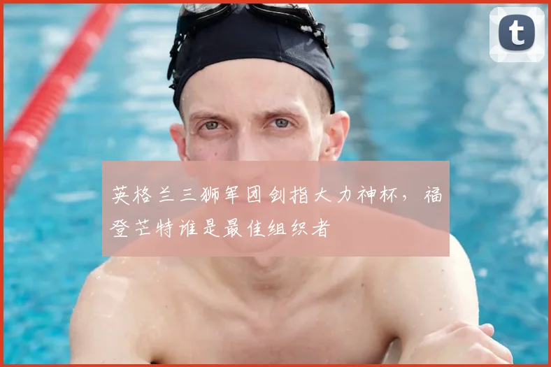 英格兰三狮军团剑指大力神杯，福登芒特谁是最佳组织者
