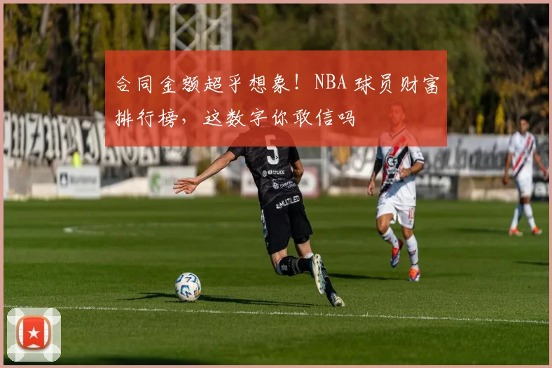 合同金额超乎想象！NBA 球员财富排行榜，这数字你敢信吗