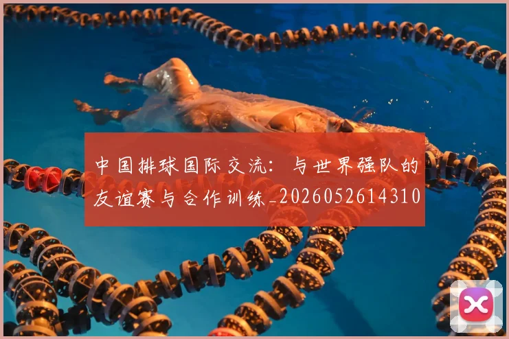 中国排球国际交流：与世界强队的友谊赛与合作训练_20260526143101