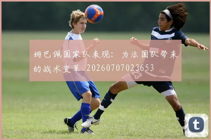 姆巴佩国家队表现：为法国队带来的战术变革_20260707023653