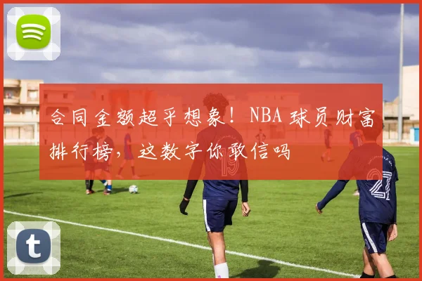 合同金额超乎想象！NBA 球员财富排行榜，这数字你敢信吗