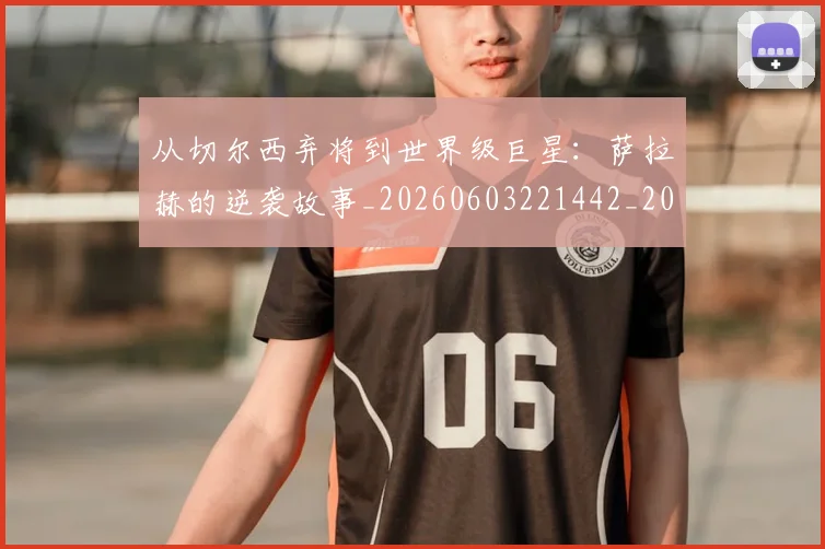 从切尔西弃将到世界级巨星：萨拉赫的逆袭故事_20260603221442_20260703214301