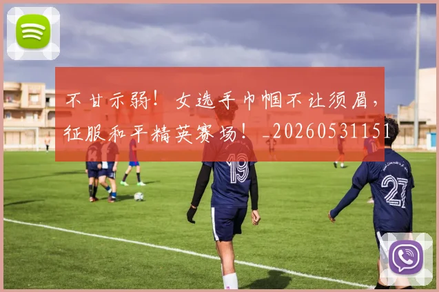不甘示弱！女选手巾帼不让须眉，征服和平精英赛场！_20260531151402_20260702175332