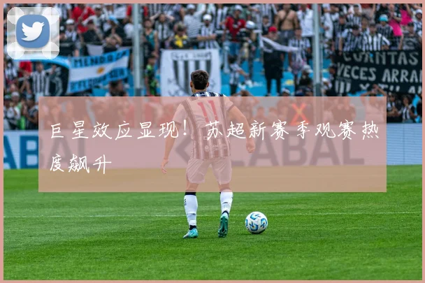 巨星效应显现！苏超新赛季观赛热度飙升