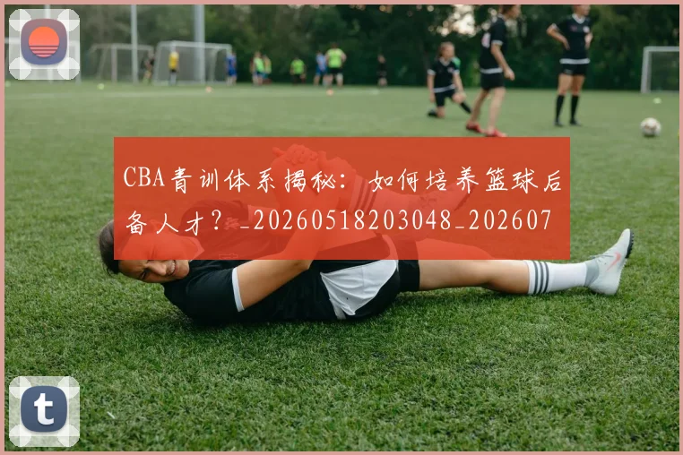 CBA青训体系揭秘：如何培养篮球后备人才？_20260518203048_20260702041118