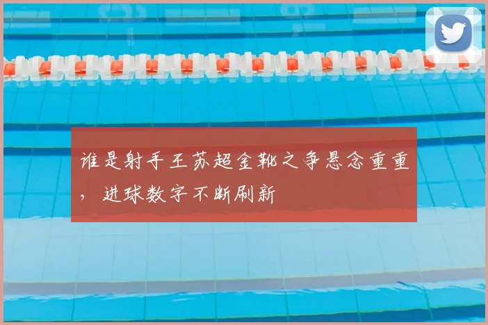 谁是射手王苏超金靴之争悬念重重，进球数字不断刷新