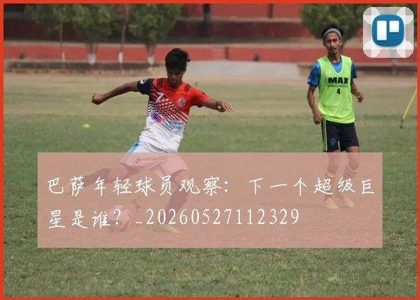 巴萨年轻球员观察：下一个超级巨星是谁？_20260527112329