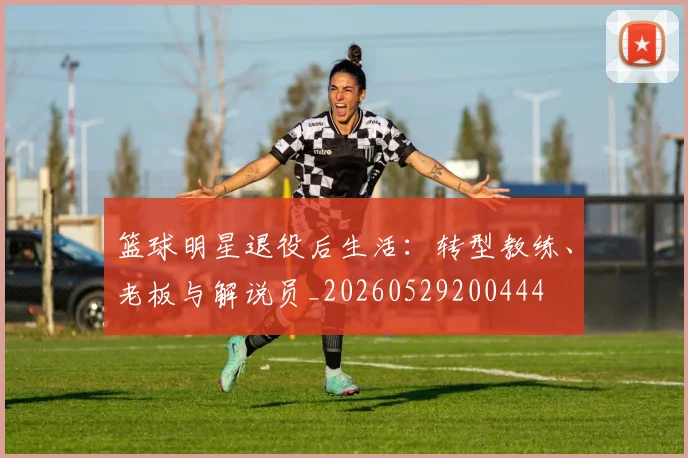 篮球明星退役后生活：转型教练、老板与解说员_20260529200444
