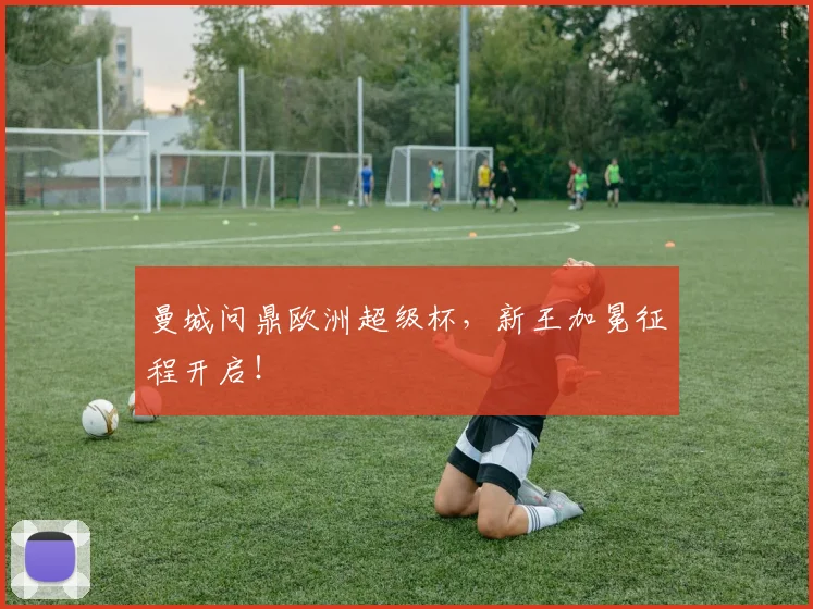 曼城问鼎欧洲超级杯，新王加冕征程开启！