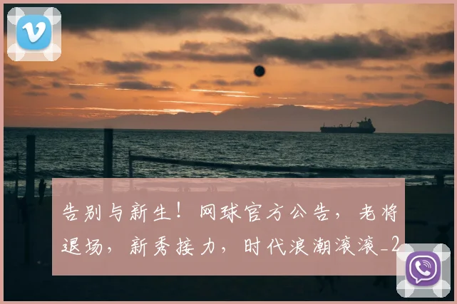 告别与新生！网球官方公告，老将退场，新秀接力，时代浪潮滚滚_20260704175424