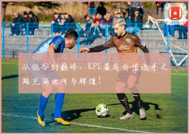 从低谷到巅峰，KPL最有价值选手之路充满坎坷与辉煌！