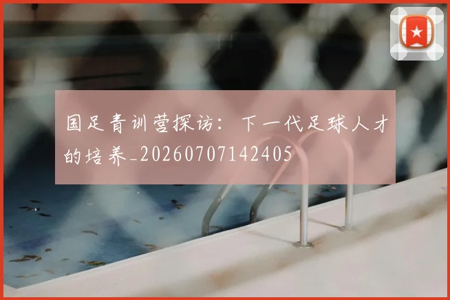 国足青训营探访：下一代足球人才的培养_20260707142405